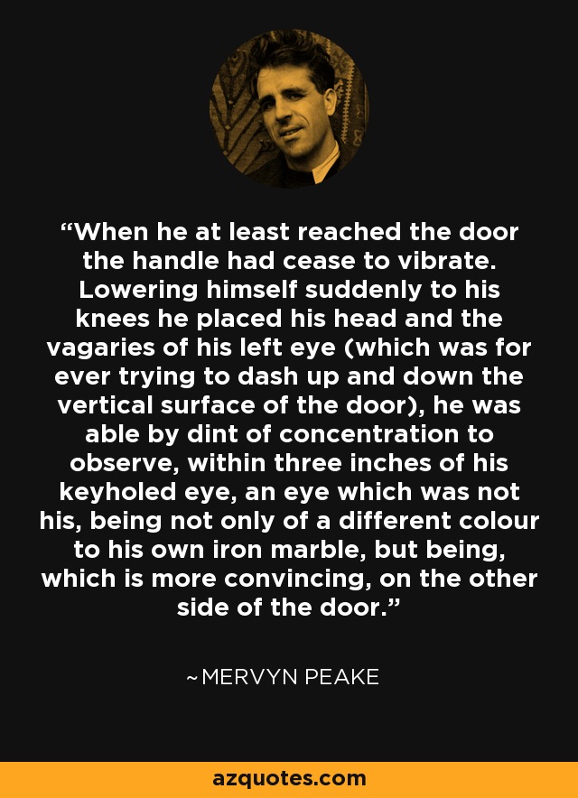 When he at least reached the door the handle had cease to vibrate. Lowering himself suddenly to his knees he placed his head and the vagaries of his left eye (which was for ever trying to dash up and down the vertical surface of the door), he was able by dint of concentration to observe, within three inches of his keyholed eye, an eye which was not his, being not only of a different colour to his own iron marble, but being, which is more convincing, on the other side of the door. - Mervyn Peake