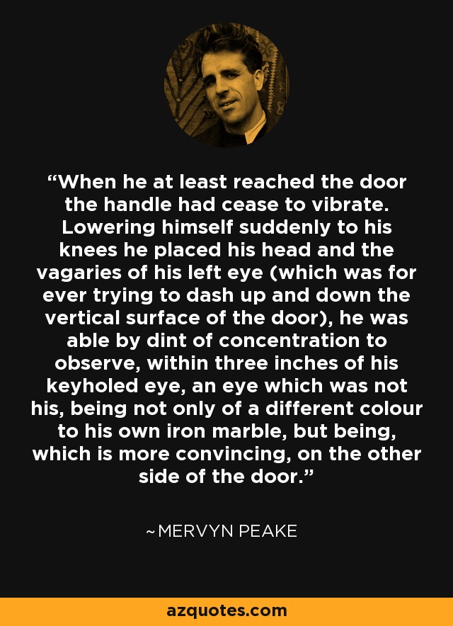 When he at least reached the door the handle had cease to vibrate. Lowering himself suddenly to his knees he placed his head and the vagaries of his left eye (which was for ever trying to dash up and down the vertical surface of the door), he was able by dint of concentration to observe, within three inches of his keyholed eye, an eye which was not his, being not only of a different colour to his own iron marble, but being, which is more convincing, on the other side of the door. - Mervyn Peake