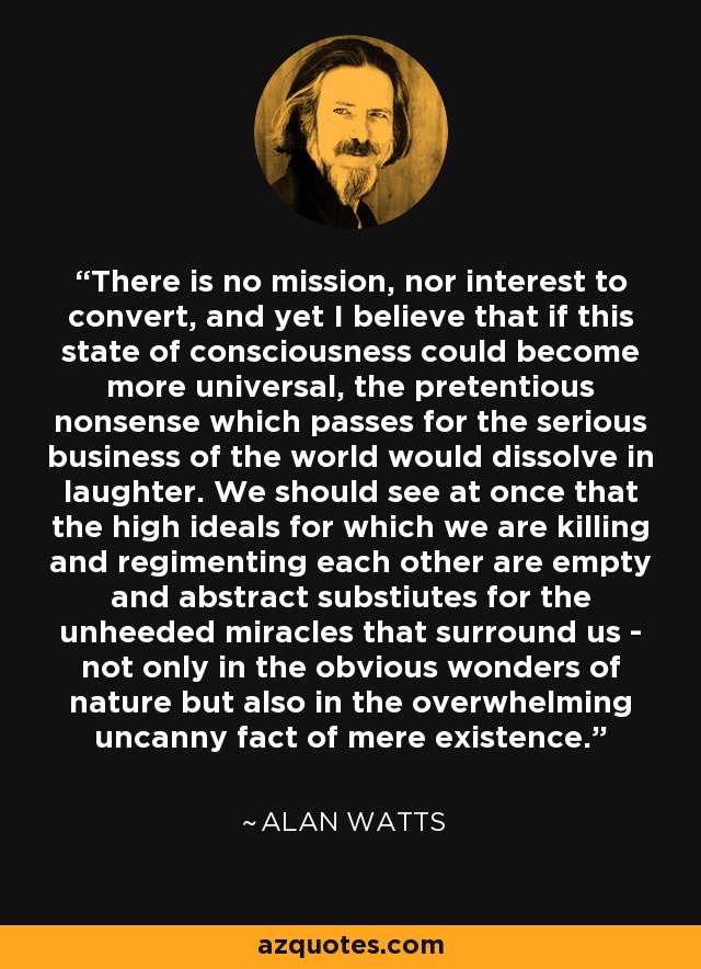 There is no mission, nor interest to convert, and yet I believe that if this state of consciousness could become more universal, the pretentious nonsense which passes for the serious business of the world would dissolve in laughter. We should see at once that the high ideals for which we are killing and regimenting each other are empty and abstract substiutes for the unheeded miracles that surround us - not only in the obvious wonders of nature but also in the overwhelming uncanny fact of mere existence. - Alan Watts