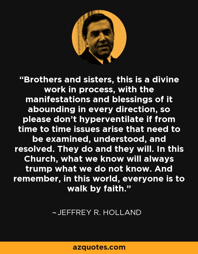 Brothers and sisters, this is a divine work in process, with the manifestations and blessings of it abounding in every direction, so please don’t hyperventilate if from time to time issues arise that need to be examined, understood, and resolved. They do and they will. In this Church, what we know will always trump what we do not know. And remember, in this world, everyone is to walk by faith. - Jeffrey R. Holland