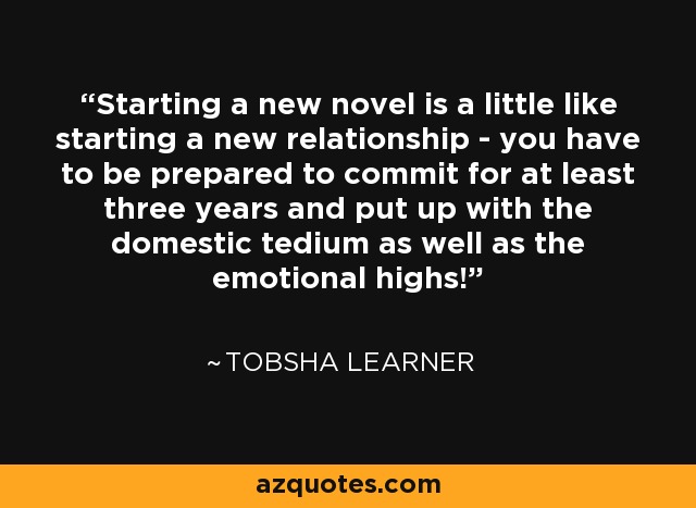 Starting a new novel is a little like starting a new relationship - you have to be prepared to commit for at least three years and put up with the domestic tedium as well as the emotional highs! - Tobsha Learner