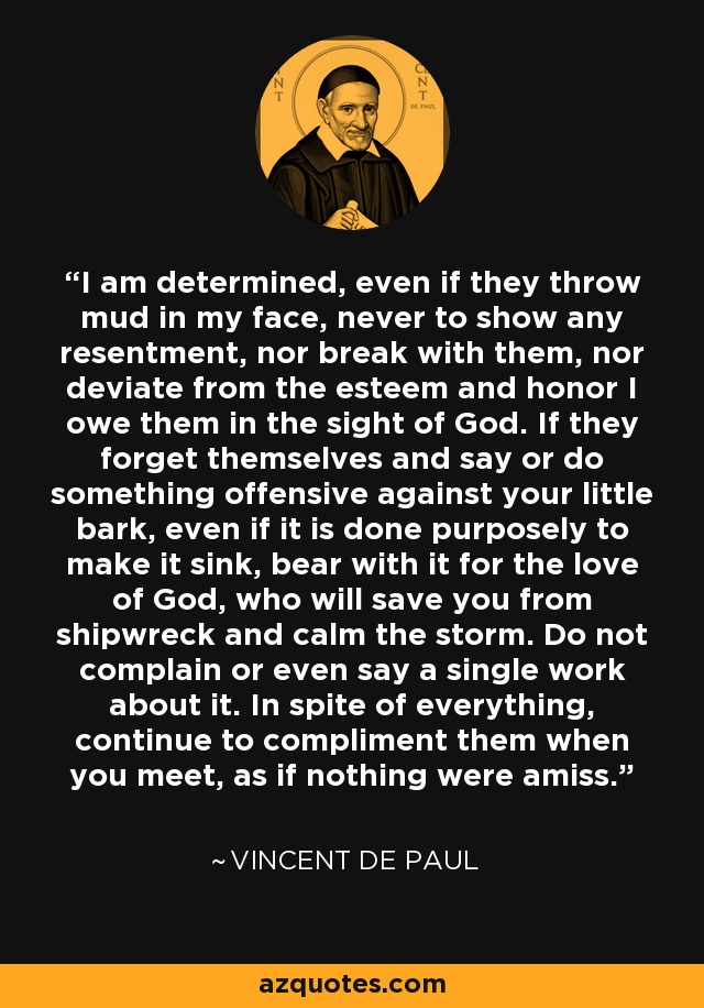 I am determined, even if they throw mud in my face, never to show any resentment, nor break with them, nor deviate from the esteem and honor I owe them in the sight of God. If they forget themselves and say or do something offensive against your little bark, even if it is done purposely to make it sink, bear with it for the love of God, who will save you from shipwreck and calm the storm. Do not complain or even say a single work about it. In spite of everything, continue to compliment them when you meet, as if nothing were amiss. - Vincent de Paul