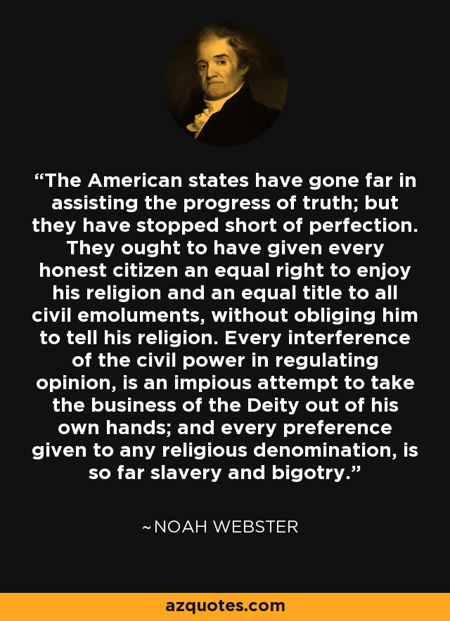 The American states have gone far in assisting the progress of truth; but they have stopped short of perfection. They ought to have given every honest citizen an equal right to enjoy his religion and an equal title to all civil emoluments, without obliging him to tell his religion. Every interference of the civil power in regulating opinion, is an impious attempt to take the business of the Deity out of his own hands; and every preference given to any religious denomination, is so far slavery and bigotry. - Noah Webster