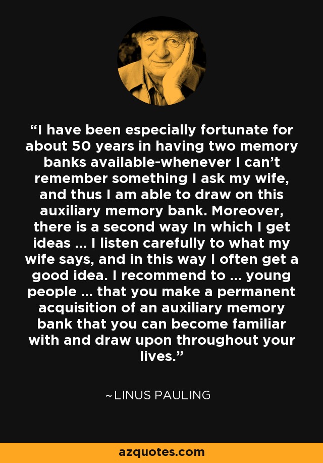 I have been especially fortunate for about 50 years in having two memory banks available-whenever I can't remember something I ask my wife, and thus I am able to draw on this auxiliary memory bank. Moreover, there is a second way In which I get ideas ... I listen carefully to what my wife says, and in this way I often get a good idea. I recommend to ... young people ... that you make a permanent acquisition of an auxiliary memory bank that you can become familiar with and draw upon throughout your lives. - Linus Pauling