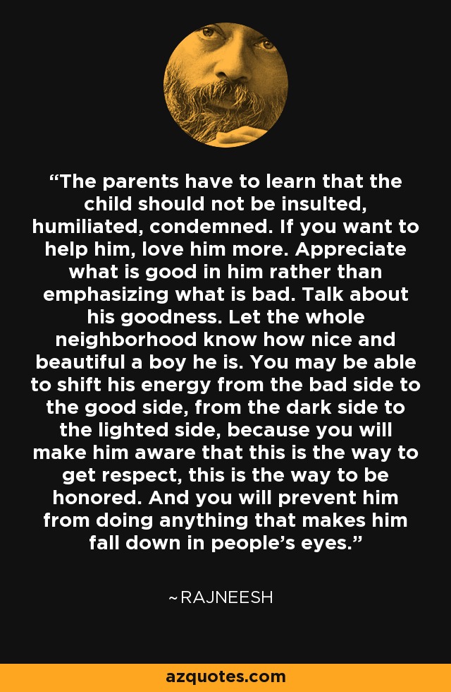 The parents have to learn that the child should not be insulted, humiliated, condemned. If you want to help him, love him more. Appreciate what is good in him rather than emphasizing what is bad. Talk about his goodness. Let the whole neighborhood know how nice and beautiful a boy he is. You may be able to shift his energy from the bad side to the good side, from the dark side to the lighted side, because you will make him aware that this is the way to get respect, this is the way to be honored. And you will prevent him from doing anything that makes him fall down in people's eyes. - Rajneesh