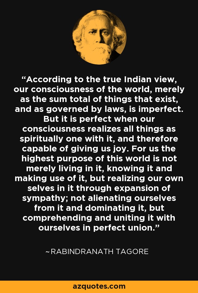 According to the true Indian view, our consciousness of the world, merely as the sum total of things that exist, and as governed by laws, is imperfect. But it is perfect when our consciousness realizes all things as spiritually one with it, and therefore capable of giving us joy. For us the highest purpose of this world is not merely living in it, knowing it and making use of it, but realizing our own selves in it through expansion of sympathy; not alienating ourselves from it and dominating it, but comprehending and uniting it with ourselves in perfect union. - Rabindranath Tagore