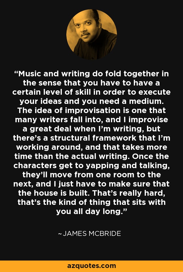 Music and writing do fold together in the sense that you have to have a certain level of skill in order to execute your ideas and you need a medium. The idea of improvisation is one that many writers fall into, and I improvise a great deal when I'm writing, but there's a structural framework that I'm working around, and that takes more time than the actual writing. Once the characters get to yapping and talking, they'll move from one room to the next, and I just have to make sure that the house is built. That's really hard, that's the kind of thing that sits with you all day long. - James McBride
