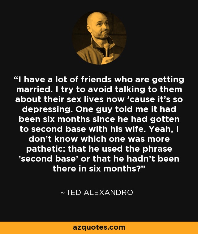 I have a lot of friends who are getting married. I try to avoid talking to them about their sex lives now 'cause it's so depressing. One guy told me it had been six months since he had gotten to second base with his wife. Yeah, I don't know which one was more pathetic: that he used the phrase 'second base' or that he hadn't been there in six months? - Ted Alexandro