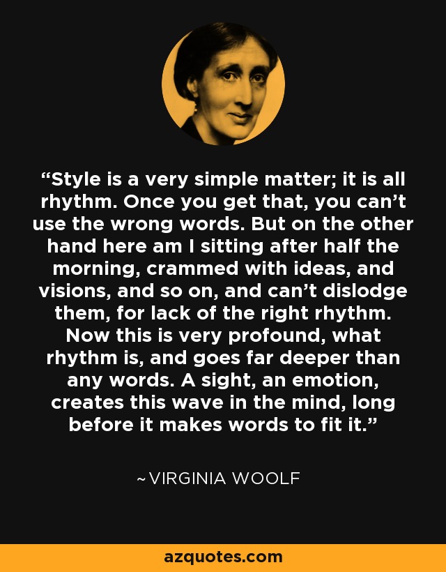 Style is a very simple matter; it is all rhythm. Once you get that, you can't use the wrong words. But on the other hand here am I sitting after half the morning, crammed with ideas, and visions, and so on, and can't dislodge them, for lack of the right rhythm. Now this is very profound, what rhythm is, and goes far deeper than any words. A sight, an emotion, creates this wave in the mind, long before it makes words to fit it. - Virginia Woolf