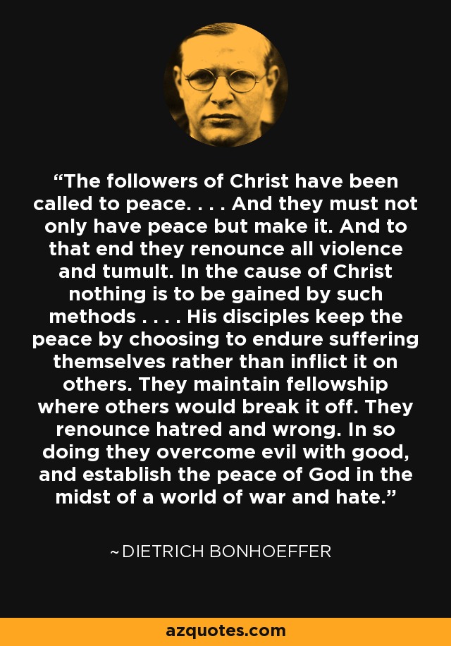 The followers of Christ have been called to peace. . . . And they must not only have peace but make it. And to that end they renounce all violence and tumult. In the cause of Christ nothing is to be gained by such methods . . . . His disciples keep the peace by choosing to endure suffering themselves rather than inflict it on others. They maintain fellowship where others would break it off. They renounce hatred and wrong. In so doing they overcome evil with good, and establish the peace of God in the midst of a world of war and hate. - Dietrich Bonhoeffer