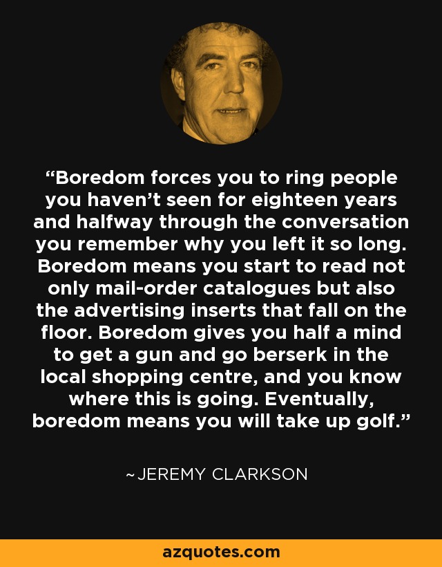 Boredom forces you to ring people you haven’t seen for eighteen years and halfway through the conversation you remember why you left it so long. Boredom means you start to read not only mail-order catalogues but also the advertising inserts that fall on the floor. Boredom gives you half a mind to get a gun and go berserk in the local shopping centre, and you know where this is going. Eventually, boredom means you will take up golf. - Jeremy Clarkson