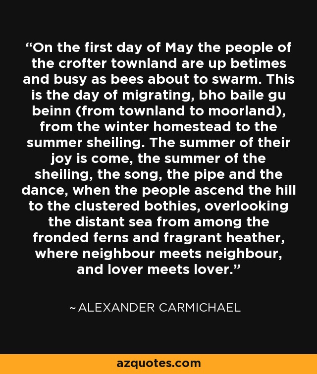 On the first day of May the people of the crofter townland are up betimes and busy as bees about to swarm. This is the day of migrating, bho baile gu beinn (from townland to moorland), from the winter homestead to the summer sheiling. The summer of their joy is come, the summer of the sheiling, the song, the pipe and the dance, when the people ascend the hill to the clustered bothies, overlooking the distant sea from among the fronded ferns and fragrant heather, where neighbour meets neighbour, and lover meets lover. - Alexander Carmichael