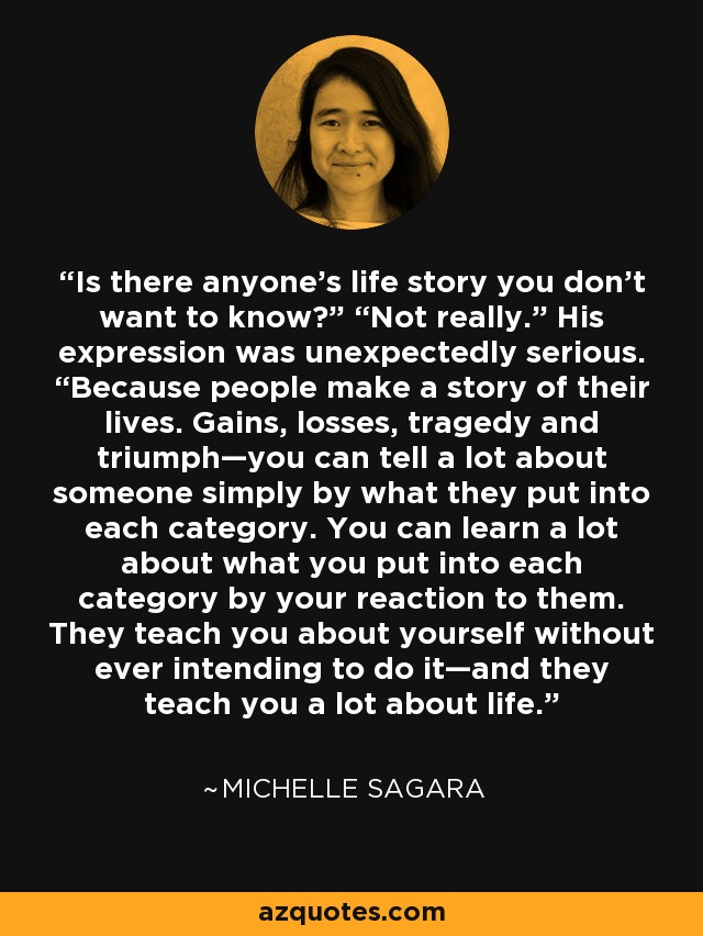 Is there anyone’s life story you don’t want to know?” “Not really.” His expression was unexpectedly serious. “Because people make a story of their lives. Gains, losses, tragedy and triumph—you can tell a lot about someone simply by what they put into each category. You can learn a lot about what you put into each category by your reaction to them. They teach you about yourself without ever intending to do it—and they teach you a lot about life. - Michelle Sagara