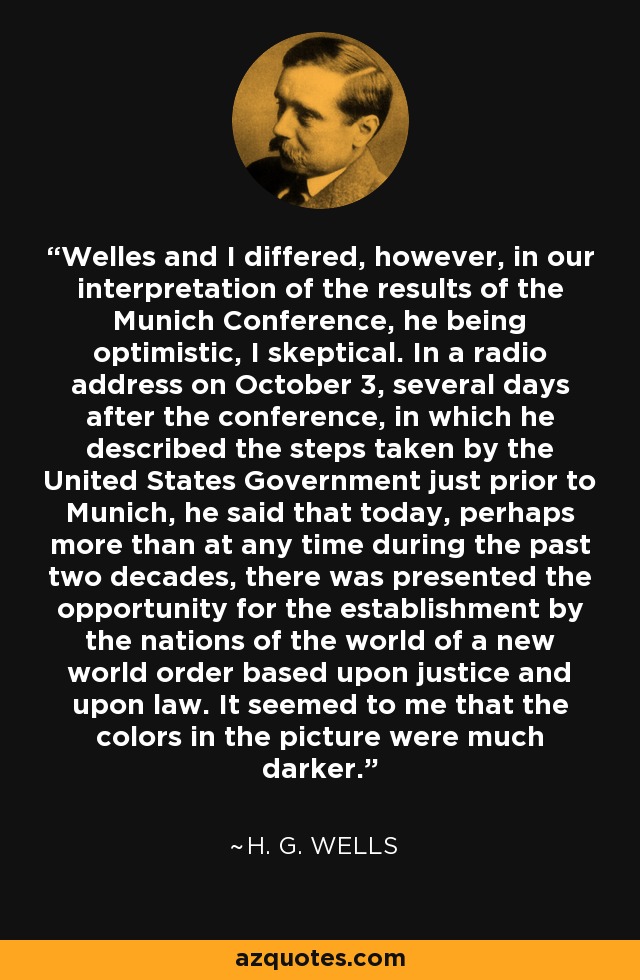 Welles and I differed, however, in our interpretation of the results of the Munich Conference, he being optimistic, I skeptical. In a radio address on October 3, several days after the conference, in which he described the steps taken by the United States Government just prior to Munich, he said that today, perhaps more than at any time during the past two decades, there was presented the opportunity for the establishment by the nations of the world of a new world order based upon justice and upon law. It seemed to me that the colors in the picture were much darker. - H. G. Wells