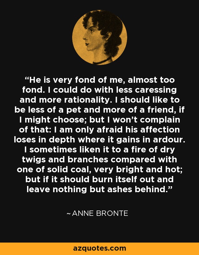 He is very fond of me, almost too fond. I could do with less caressing and more rationality. I should like to be less of a pet and more of a friend, if I might choose; but I won't complain of that: I am only afraid his affection loses in depth where it gains in ardour. I sometimes liken it to a fire of dry twigs and branches compared with one of solid coal, very bright and hot; but if it should burn itself out and leave nothing but ashes behind. - Anne Bronte