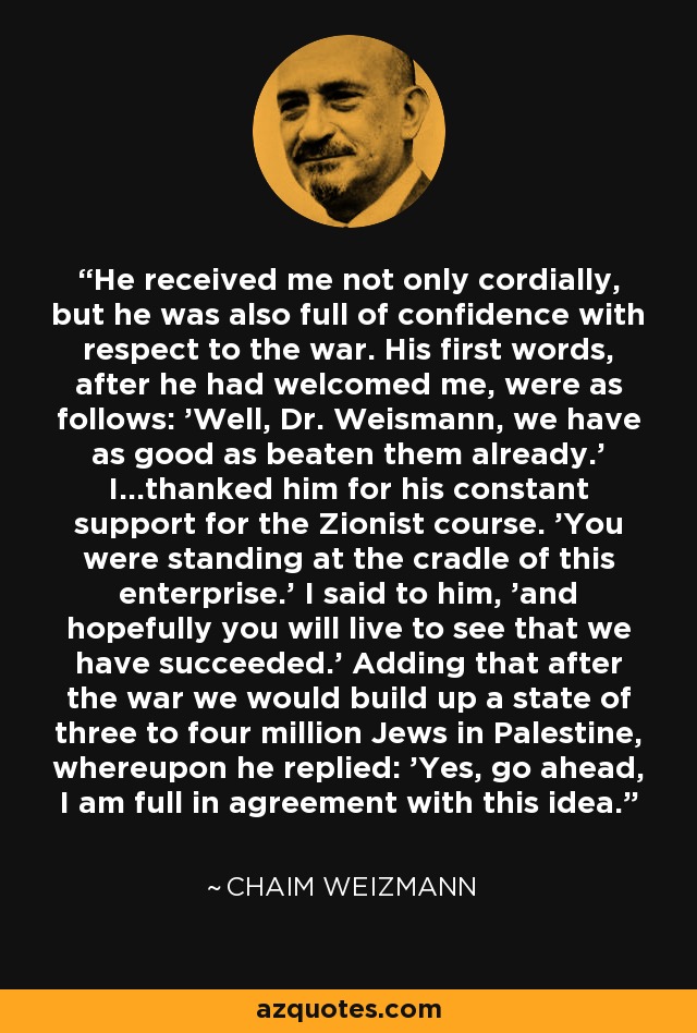 He received me not only cordially, but he was also full of confidence with respect to the war. His first words, after he had welcomed me, were as follows: 'Well, Dr. Weismann, we have as good as beaten them already.' I...thanked him for his constant support for the Zionist course. 'You were standing at the cradle of this enterprise.' I said to him, 'and hopefully you will live to see that we have succeeded.' Adding that after the war we would build up a state of three to four million Jews in Palestine, whereupon he replied: 'Yes, go ahead, I am full in agreement with this idea.' - Chaim Weizmann