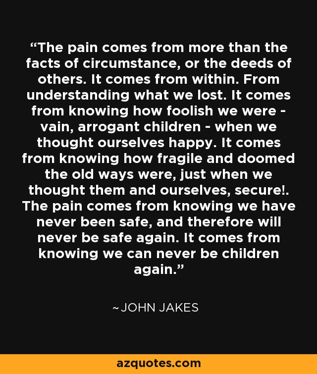 The pain comes from more than the facts of circumstance, or the deeds of others. It comes from within. From understanding what we lost. It comes from knowing how foolish we were - vain, arrogant children - when we thought ourselves happy. It comes from knowing how fragile and doomed the old ways were, just when we thought them and ourselves, secure!. The pain comes from knowing we have never been safe, and therefore will never be safe again. It comes from knowing we can never be children again. - John Jakes