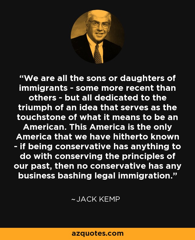 We are all the sons or daughters of immigrants - some more recent than others - but all dedicated to the triumph of an idea that serves as the touchstone of what it means to be an American. This America is the only America that we have hitherto known - if being conservative has anything to do with conserving the principles of our past, then no conservative has any business bashing legal immigration. - Jack Kemp