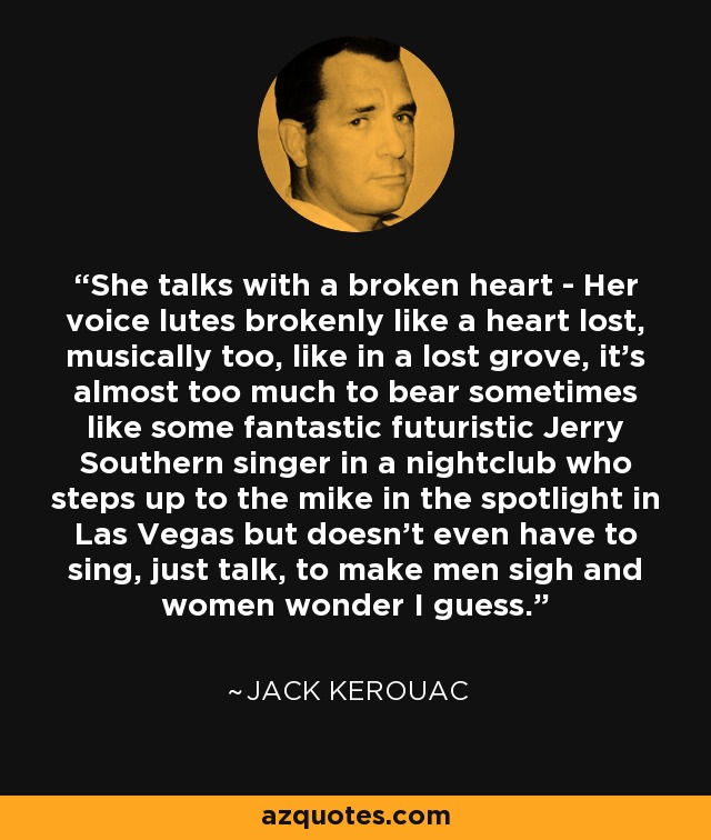 She talks with a broken heart - Her voice lutes brokenly like a heart lost, musically too, like in a lost grove, it's almost too much to bear sometimes like some fantastic futuristic Jerry Southern singer in a nightclub who steps up to the mike in the spotlight in Las Vegas but doesn't even have to sing, just talk, to make men sigh and women wonder I guess. - Jack Kerouac