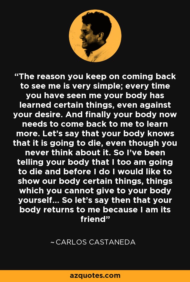 The reason you keep on coming back to see me is very simple; every time you have seen me your body has learned certain things, even against your desire. And finally your body now needs to come back to me to learn more. Let's say that your body knows that it is going to die, even though you never think about it. So I've been telling your body that I too am going to die and before I do I would like to show our body certain things, things which you cannot give to your body yourself... So let's say then that your body returns to me because I am its friend - Carlos Castaneda