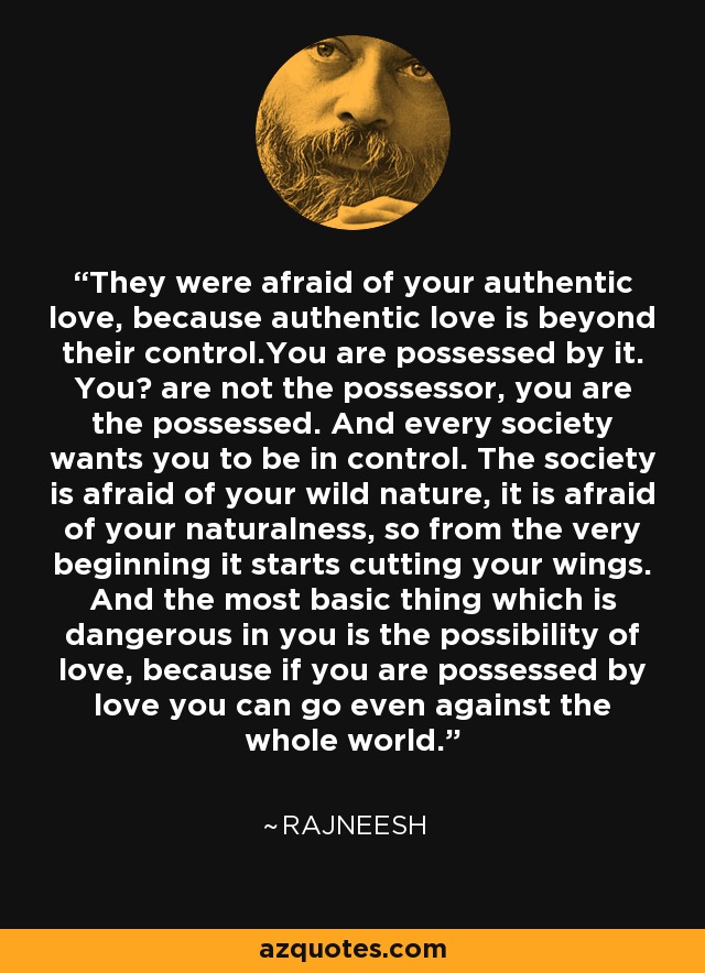 They were afraid of your authentic love, because authentic love is beyond their control.You are possessed by it. You﻿ are not the possessor, you are the possessed. And every society wants you to be in control. The society is afraid of your wild nature, it is afraid of your naturalness, so from the very beginning it starts cutting your wings. And the most basic thing which is dangerous in you is the possibility of love, because if you are possessed by love you can go even against the whole world. - Rajneesh
