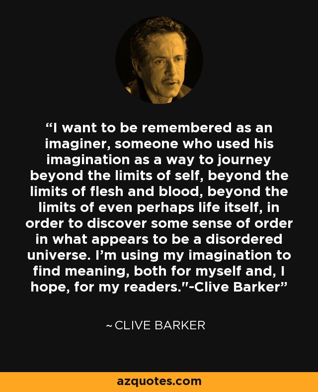 I want to be remembered as an imaginer, someone who used his imagination as a way to journey beyond the limits of self, beyond the limits of flesh and blood, beyond the limits of even perhaps life itself, in order to discover some sense of order in what appears to be a disordered universe. I'm using my imagination to find meaning, both for myself and, I hope, for my readers.