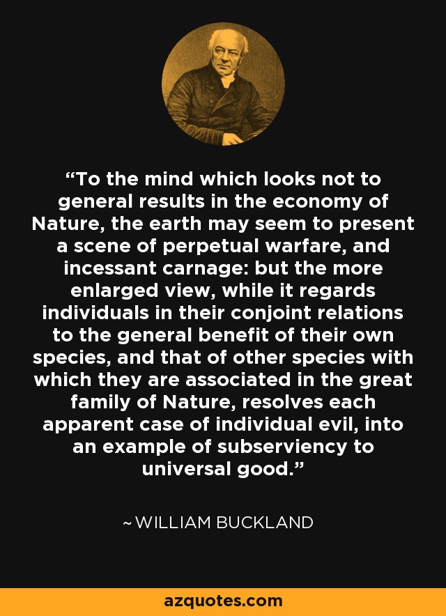 To the mind which looks not to general results in the economy of Nature, the earth may seem to present a scene of perpetual warfare, and incessant carnage: but the more enlarged view, while it regards individuals in their conjoint relations to the general benefit of their own species, and that of other species with which they are associated in the great family of Nature, resolves each apparent case of individual evil, into an example of subserviency to universal good. - William Buckland