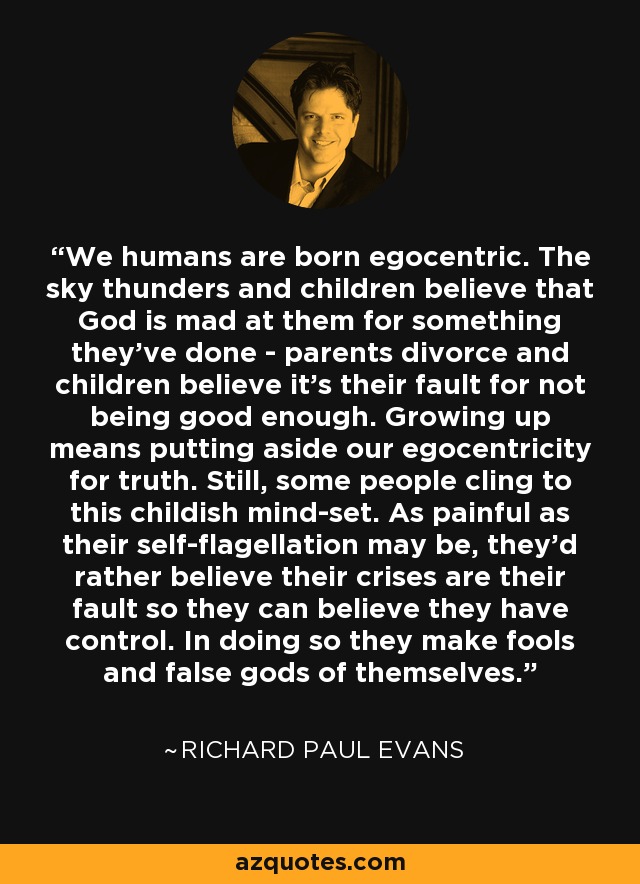 We humans are born egocentric. The sky thunders and children believe that God is mad at them for something they've done - parents divorce and children believe it's their fault for not being good enough. Growing up means putting aside our egocentricity for truth. Still, some people cling to this childish mind-set. As painful as their self-flagellation may be, they'd rather believe their crises are their fault so they can believe they have control. In doing so they make fools and false gods of themselves. - Richard Paul Evans