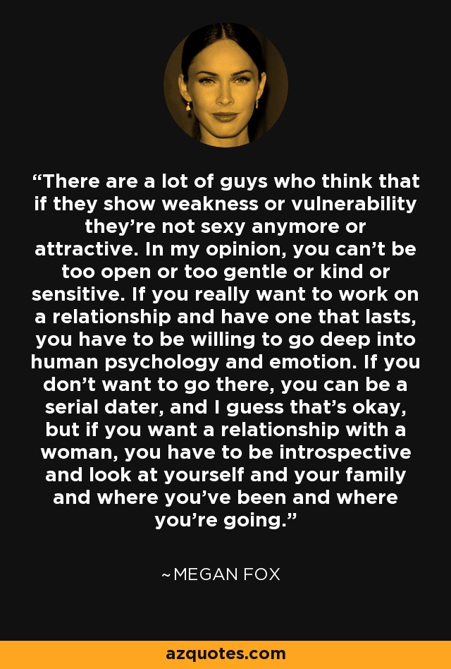 There are a lot of guys who think that if they show weakness or vulnerability they're not sexy anymore or attractive. In my opinion, you can't be too open or too gentle or kind or sensitive. If you really want to work on a relationship and have one that lasts, you have to be willing to go deep into human psychology and emotion. If you don't want to go there, you can be a serial dater, and I guess that's okay, but if you want a relationship with a woman, you have to be introspective and look at yourself and your family and where you've been and where you're going. - Megan Fox