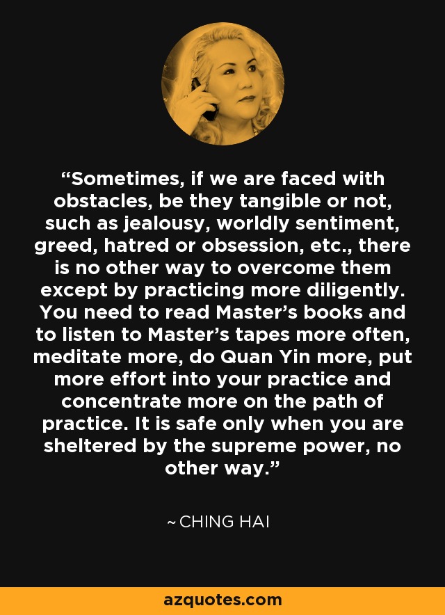 Sometimes, if we are faced with obstacles, be they tangible or not, such as jealousy, worldly sentiment, greed, hatred or obsession, etc., there is no other way to overcome them except by practicing more diligently. You need to read Master's books and to listen to Master's tapes more often, meditate more, do Quan Yin more, put more effort into your practice and concentrate more on the path of practice. It is safe only when you are sheltered by the supreme power, no other way. - Ching Hai