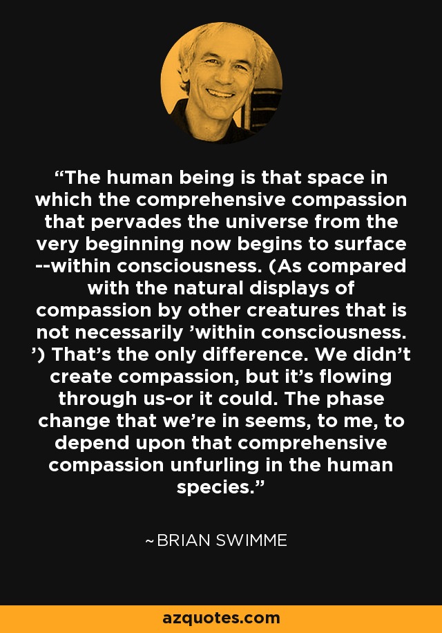 The human being is that space in which the comprehensive compassion that pervades the universe from the very beginning now begins to surface --within consciousness. (As compared with the natural displays of compassion by other creatures that is not necessarily 'within consciousness. ') That's the only difference. We didn't create compassion, but it's flowing through us-or it could. The phase change that we're in seems, to me, to depend upon that comprehensive compassion unfurling in the human species. - Brian Swimme