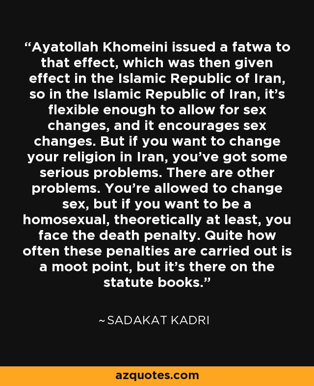 Ayatollah Khomeini issued a fatwa to that effect, which was then given effect in the Islamic Republic of Iran, so in the Islamic Republic of Iran, it's flexible enough to allow for sex changes, and it encourages sex changes. But if you want to change your religion in Iran, you've got some serious problems. There are other problems. You're allowed to change sex, but if you want to be a homosexual, theoretically at least, you face the death penalty. Quite how often these penalties are carried out is a moot point, but it's there on the statute books. - Sadakat Kadri