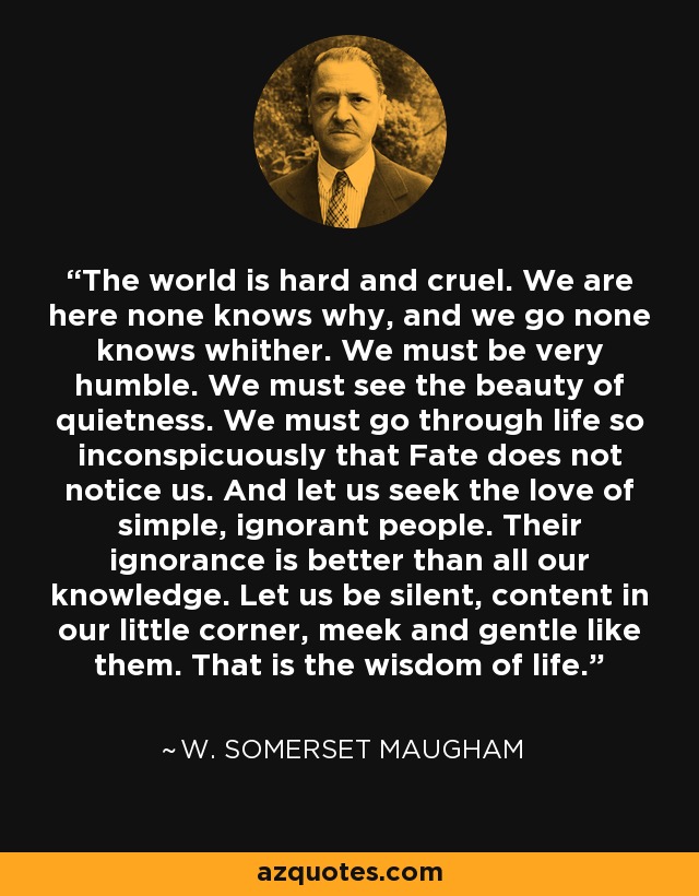 The world is hard and cruel. We are here none knows why, and we go none knows whither. We must be very humble. We must see the beauty of quietness. We must go through life so inconspicuously that Fate does not notice us. And let us seek the love of simple, ignorant people. Their ignorance is better than all our knowledge. Let us be silent, content in our little corner, meek and gentle like them. That is the wisdom of life. - W. Somerset Maugham