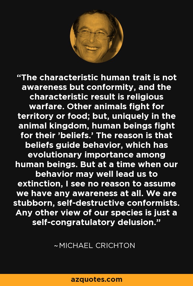 The characteristic human trait is not awareness but conformity, and the characteristic result is religious warfare. Other animals fight for territory or food; but, uniquely in the animal kingdom, human beings fight for their 'beliefs.' The reason is that beliefs guide behavior, which has evolutionary importance among human beings. But at a time when our behavior may well lead us to extinction, I see no reason to assume we have any awareness at all. We are stubborn, self-destructive conformists. Any other view of our species is just a self-congratulatory delusion. - Michael Crichton