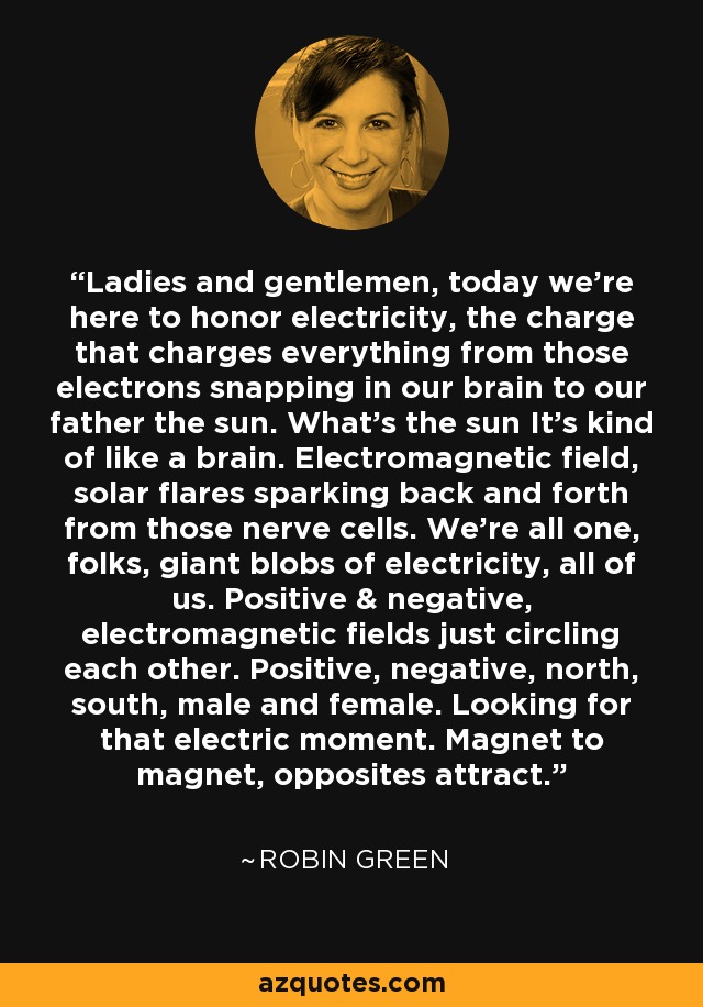 Ladies and gentlemen, today we're here to honor electricity, the charge that charges everything from those electrons snapping in our brain to our father the sun. What's the sun It's kind of like a brain. Electromagnetic field, solar flares sparking back and forth from those nerve cells. We're all one, folks, giant blobs of electricity, all of us. Positive & negative, electromagnetic fields just circling each other. Positive, negative, north, south, male and female. Looking for that electric moment. Magnet to magnet, opposites attract. - Robin Green