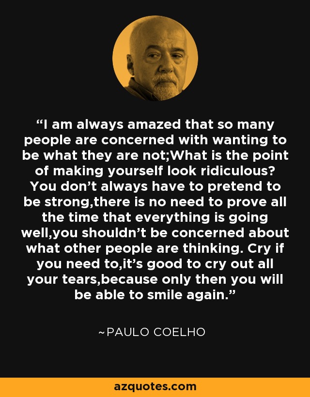 I am always amazed that so many people are concerned with wanting to be what they are not;What is the point of making yourself look ridiculous? You don't always have to pretend to be strong,there is no need to prove all the time that everything is going well,you shouldn't be concerned about what other people are thinking. Cry if you need to,it's good to cry out all your tears,because only then you will be able to smile again. - Paulo Coelho