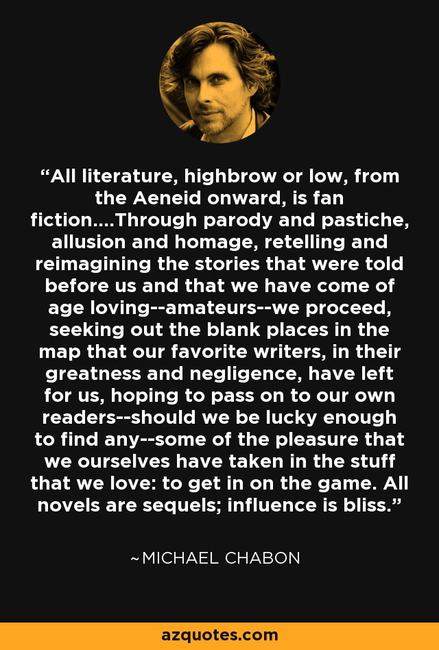 All literature, highbrow or low, from the Aeneid onward, is fan fiction....Through parody and pastiche, allusion and homage, retelling and reimagining the stories that were told before us and that we have come of age loving--amateurs--we proceed, seeking out the blank places in the map that our favorite writers, in their greatness and negligence, have left for us, hoping to pass on to our own readers--should we be lucky enough to find any--some of the pleasure that we ourselves have taken in the stuff that we love: to get in on the game. All novels are sequels; influence is bliss. - Michael Chabon