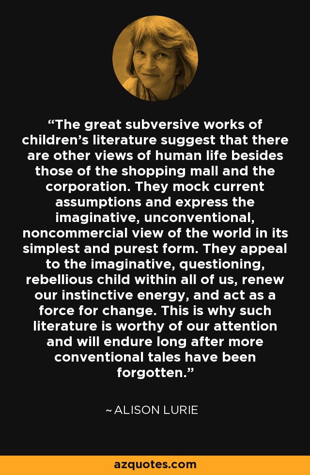 The great subversive works of children's literature suggest that there are other views of human life besides those of the shopping mall and the corporation. They mock current assumptions and express the imaginative, unconventional, noncommercial view of the world in its simplest and purest form. They appeal to the imaginative, questioning, rebellious child within all of us, renew our instinctive energy, and act as a force for change. This is why such literature is worthy of our attention and will endure long after more conventional tales have been forgotten. - Alison Lurie