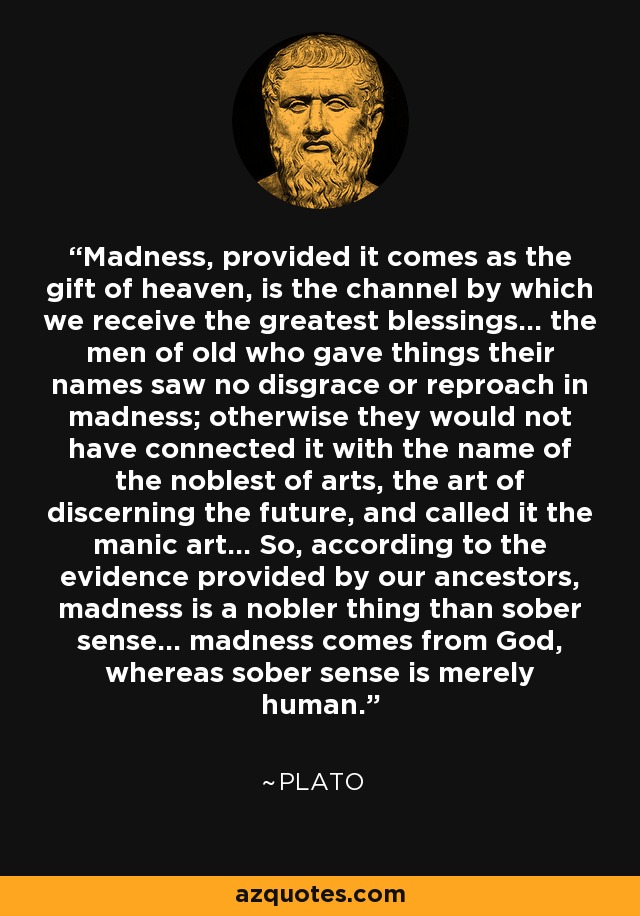 Madness, provided it comes as the gift of heaven, is the channel by which we receive the greatest blessings... the men of old who gave things their names saw no disgrace or reproach in madness; otherwise they would not have connected it with the name of the noblest of arts, the art of discerning the future, and called it the manic art... So, according to the evidence provided by our ancestors, madness is a nobler thing than sober sense... madness comes from God, whereas sober sense is merely human. - Plato