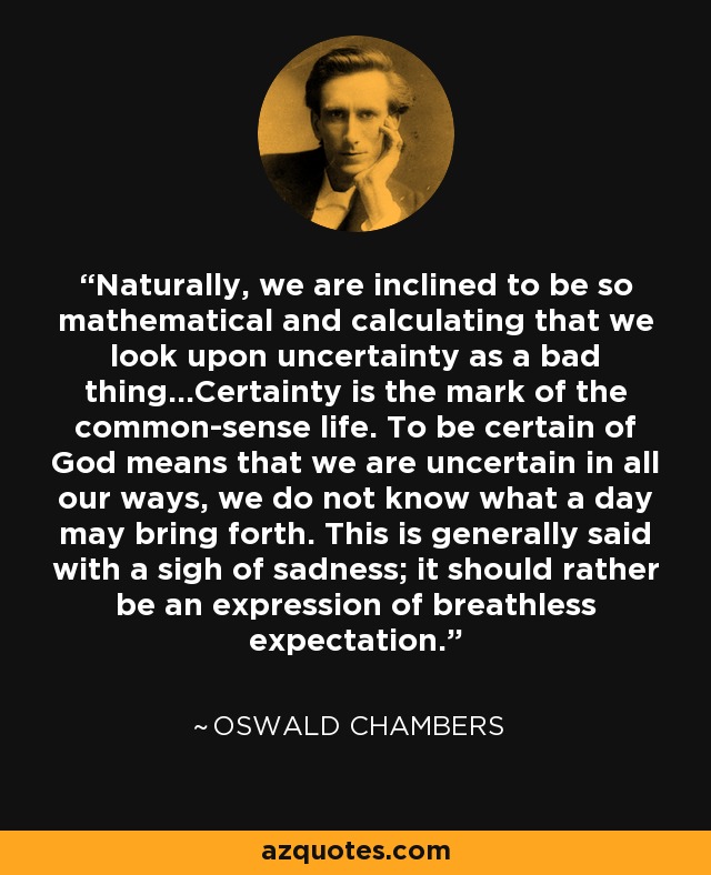 Naturally, we are inclined to be so mathematical and calculating that we look upon uncertainty as a bad thing...Certainty is the mark of the common-sense life. To be certain of God means that we are uncertain in all our ways, we do not know what a day may bring forth. This is generally said with a sigh of sadness; it should rather be an expression of breathless expectation. - Oswald Chambers