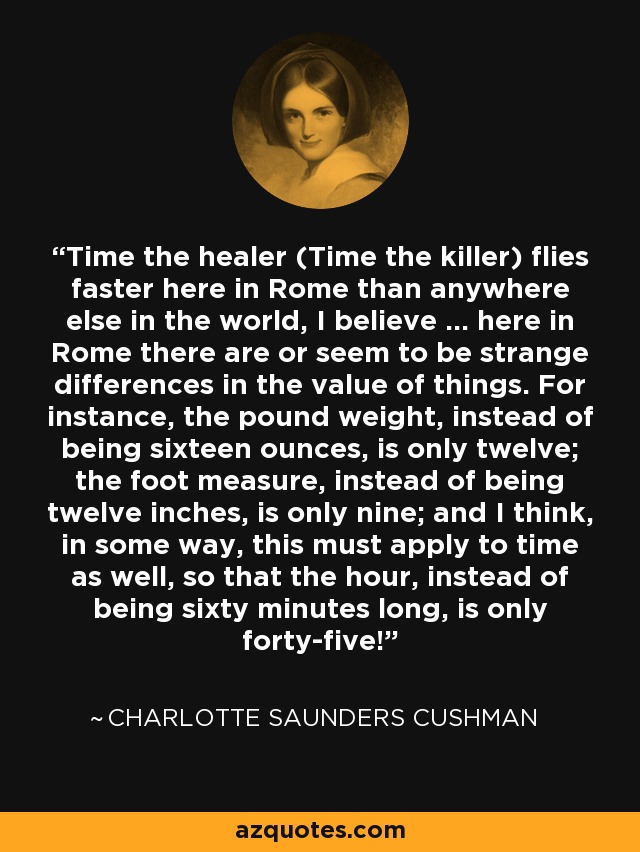 Time the healer (Time the killer) flies faster here in Rome than anywhere else in the world, I believe ... here in Rome there are or seem to be strange differences in the value of things. For instance, the pound weight, instead of being sixteen ounces, is only twelve; the foot measure, instead of being twelve inches, is only nine; and I think, in some way, this must apply to time as well, so that the hour, instead of being sixty minutes long, is only forty-five! - Charlotte Saunders Cushman