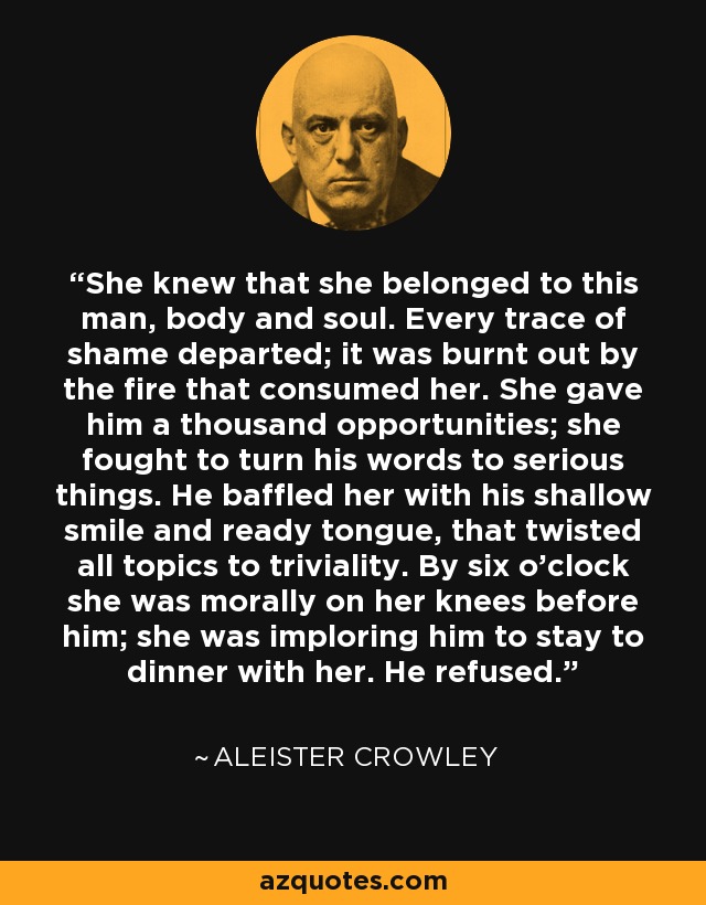 She knew that she belonged to this man, body and soul. Every trace of shame departed; it was burnt out by the fire that consumed her. She gave him a thousand opportunities; she fought to turn his words to serious things. He baffled her with his shallow smile and ready tongue, that twisted all topics to triviality. By six o'clock she was morally on her knees before him; she was imploring him to stay to dinner with her. He refused. - Aleister Crowley