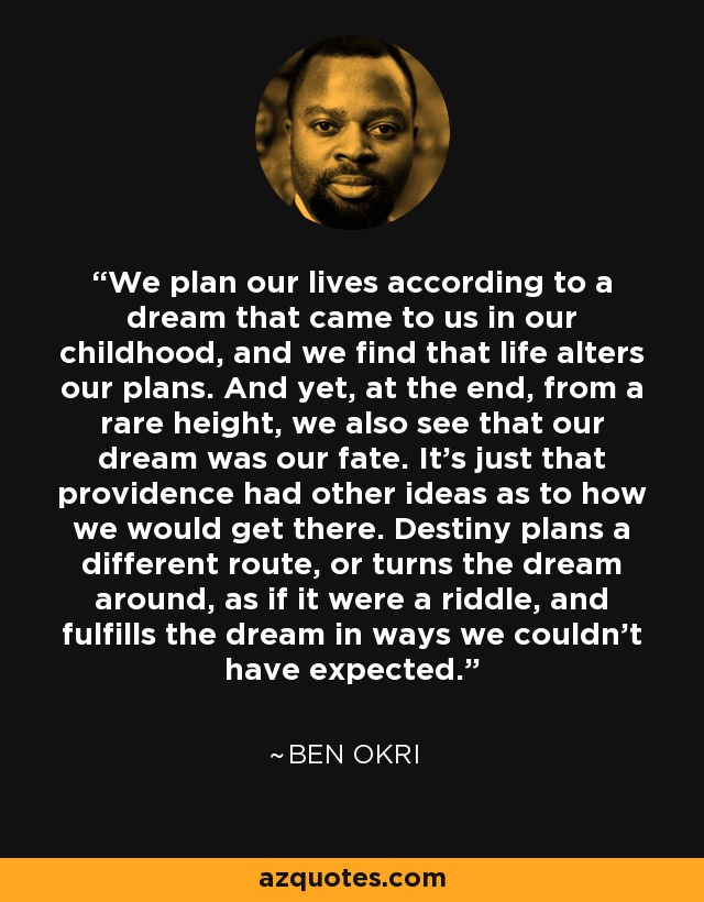 We plan our lives according to a dream that came to us in our childhood, and we find that life alters our plans. And yet, at the end, from a rare height, we also see that our dream was our fate. It's just that providence had other ideas as to how we would get there. Destiny plans a different route, or turns the dream around, as if it were a riddle, and fulfills the dream in ways we couldn't have expected. - Ben Okri