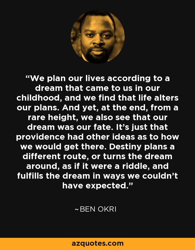 We plan our lives according to a dream that came to us in our childhood, and we find that life alters our plans. And yet, at the end, from a rare height, we also see that our dream was our fate. It's just that providence had other ideas as to how we would get there. Destiny plans a different route, or turns the dream around, as if it were a riddle, and fulfills the dream in ways we couldn't have expected. - Ben Okri