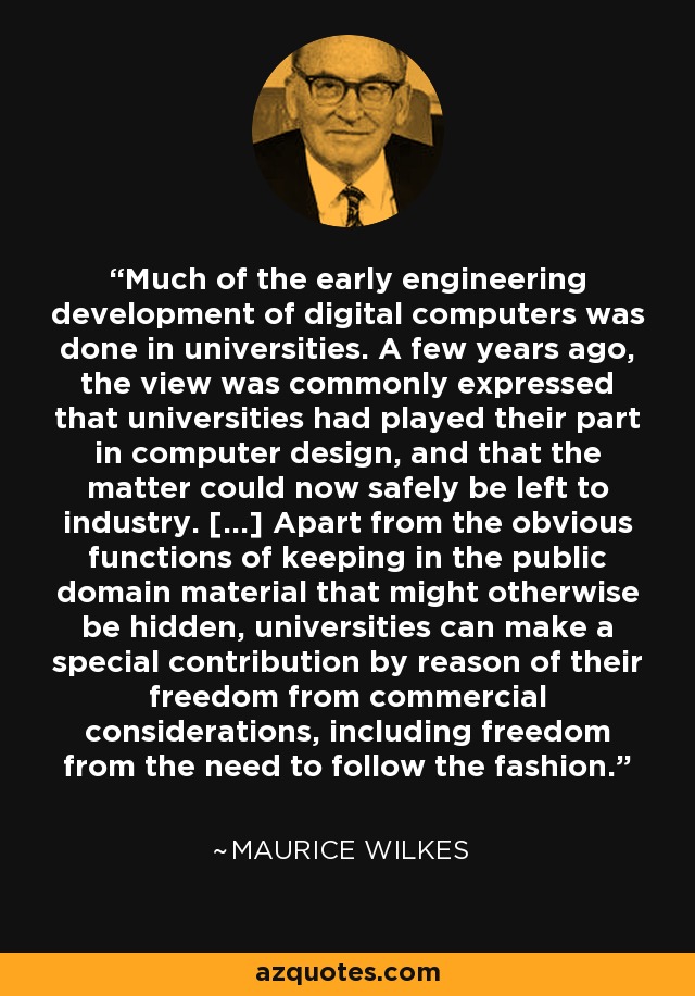 Much of the early engineering development of digital computers was done in universities. A few years ago, the view was commonly expressed that universities had played their part in computer design, and that the matter could now safely be left to industry. [...] Apart from the obvious functions of keeping in the public domain material that might otherwise be hidden, universities can make a special contribution by reason of their freedom from commercial considerations, including freedom from the need to follow the fashion. - Maurice Wilkes