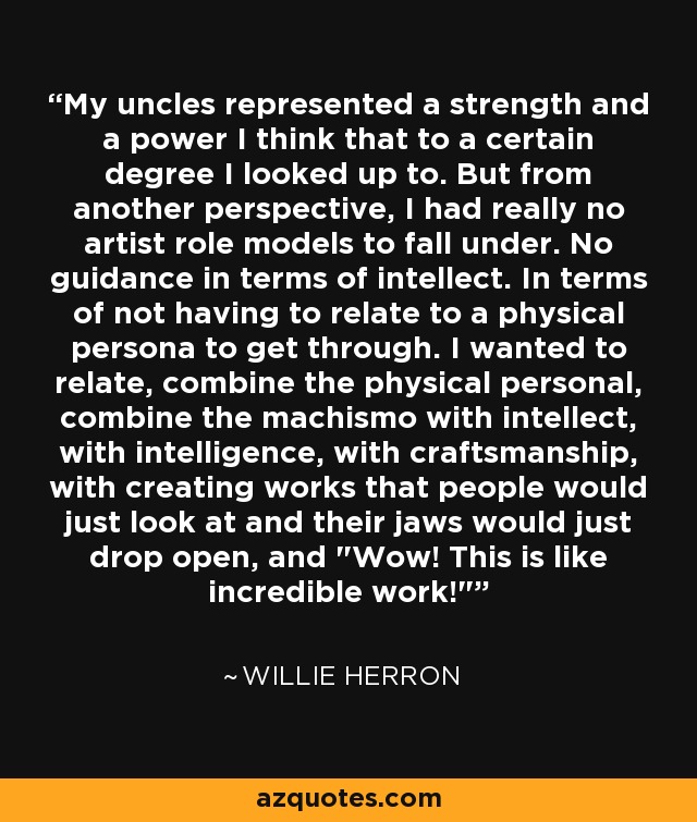 My uncles represented a strength and a power I think that to a certain degree I looked up to. But from another perspective, I had really no artist role models to fall under. No guidance in terms of intellect. In terms of not having to relate to a physical persona to get through. I wanted to relate, combine the physical personal, combine the machismo with intellect, with intelligence, with craftsmanship, with creating works that people would just look at and their jaws would just drop open, and 