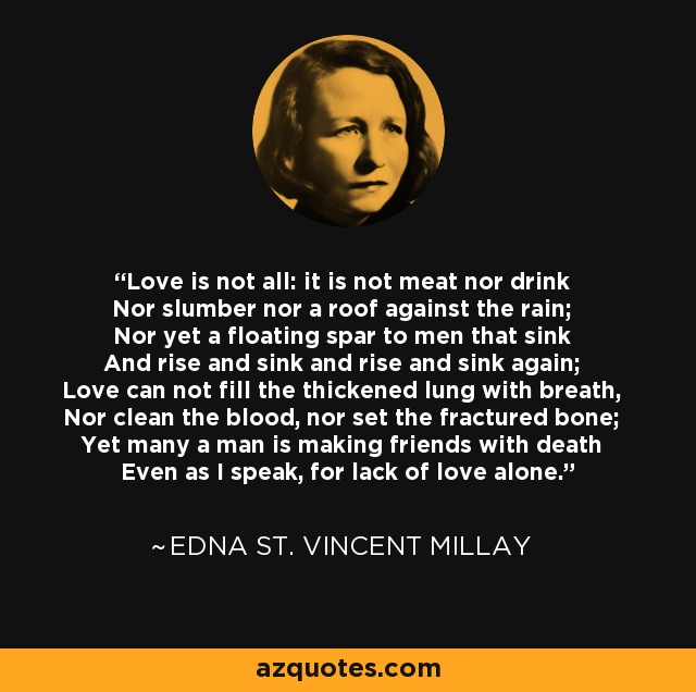 Love is not all: it is not meat nor drink Nor slumber nor a roof against the rain; Nor yet a floating spar to men that sink And rise and sink and rise and sink again; Love can not fill the thickened lung with breath, Nor clean the blood, nor set the fractured bone; Yet many a man is making friends with death Even as I speak, for lack of love alone. - Edna St. Vincent Millay