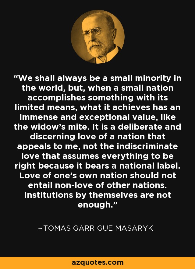 We shall always be a small minority in the world, but, when a small nation accomplishes something with its limited means, what it achieves has an immense and exceptional value, like the widow's mite. It is a deliberate and discerning love of a nation that appeals to me, not the indiscriminate love that assumes everything to be right because it bears a national label. Love of one's own nation should not entail non-love of other nations. Institutions by themselves are not enough. - Tomas Garrigue Masaryk