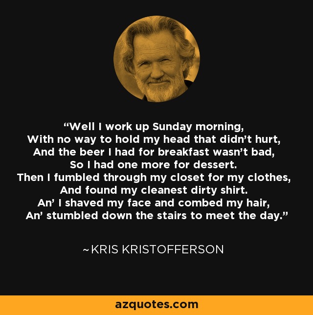 Well I work up Sunday morning, With no way to hold my head that didn't hurt, And the beer I had for breakfast wasn't bad, So I had one more for dessert. Then I fumbled through my closet for my clothes, And found my cleanest dirty shirt. An' I shaved my face and combed my hair, An' stumbled down the stairs to meet the day. - Kris Kristofferson