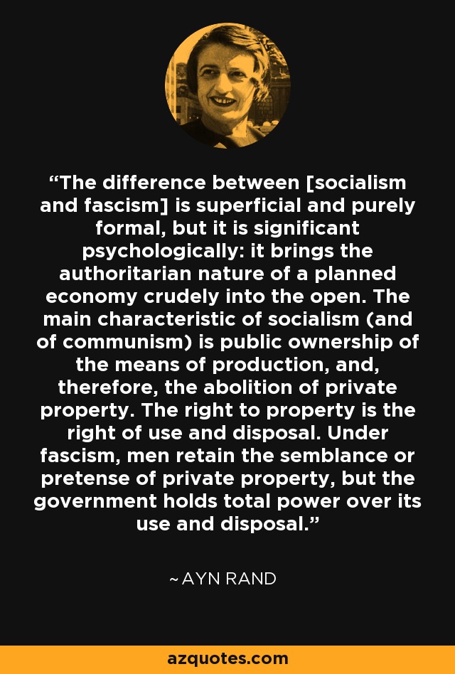 The difference between [socialism and fascism] is superficial and purely formal, but it is significant psychologically: it brings the authoritarian nature of a planned economy crudely into the open. The main characteristic of socialism (and of communism) is public ownership of the means of production, and, therefore, the abolition of private property. The right to property is the right of use and disposal. Under fascism, men retain the semblance or pretense of private property, but the government holds total power over its use and disposal. - Ayn Rand